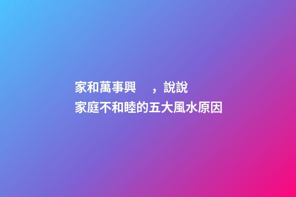 家和萬事興，說說家庭不和睦的五大風水原因